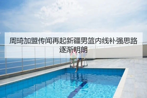周琦加盟传闻再起新疆男篮内线补强思路逐渐明朗