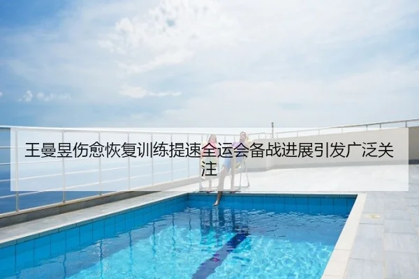 王曼昱伤愈恢复训练提速全运会备战进展引发广泛关注