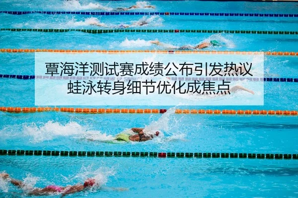 覃海洋测试赛成绩公布引发热议 蛙泳转身细节优化成焦点