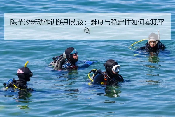 陈芋汐新动作训练引热议：难度与稳定性如何实现平衡