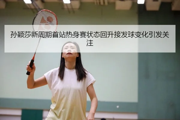 孙颖莎新周期首站热身赛状态回升接发球变化引发关注