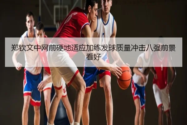 郑钦文中网前硬地适应加练发球质量冲击八强前景看好