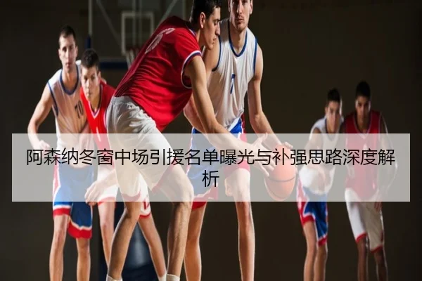 阿森纳冬窗中场引援名单曝光与补强思路深度解析